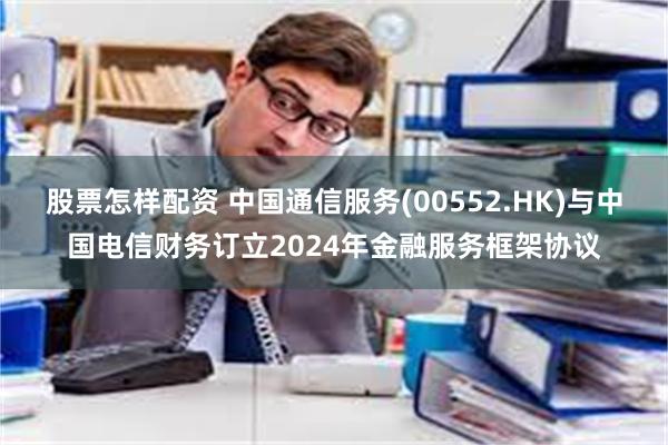 股票怎样配资 中国通信服务(00552.HK)与中国电信财务订立2024年金融服务框架协议