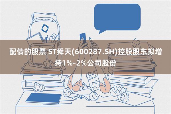 配债的股票 ST舜天(600287.SH)控股股东拟增持1%-2%公司股份