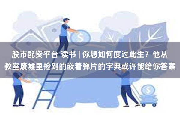 股市配资平台 读书 | 你想如何度过此生？他从教室废墟里捡到的嵌着弹片的字典或许能给你答案