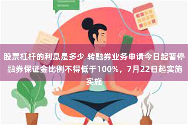 股票杠杆的利息是多少 转融券业务申请今日起暂停 融券保证金比例不得低于100%，7月22日起实施