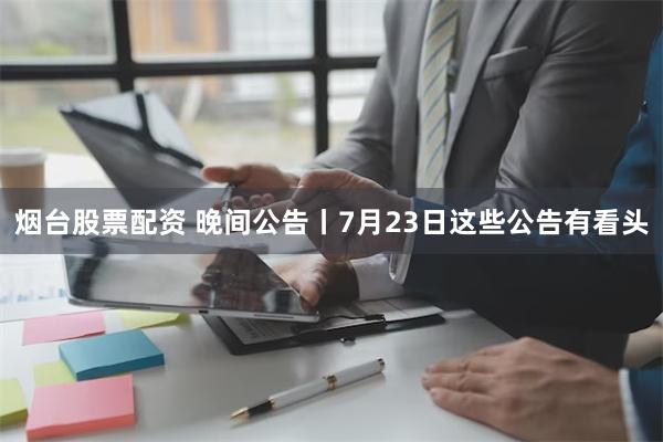 烟台股票配资 晚间公告丨7月23日这些公告有看头