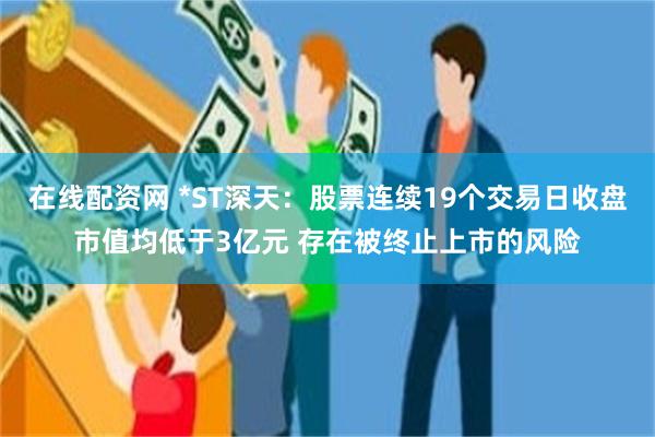 在线配资网 *ST深天：股票连续19个交易日收盘市值均低于3亿元 存在被终止上市的风险