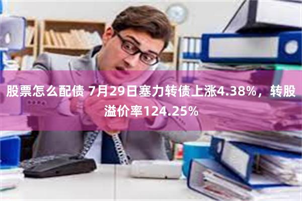 股票怎么配债 7月29日塞力转债上涨4.38%，转股溢价