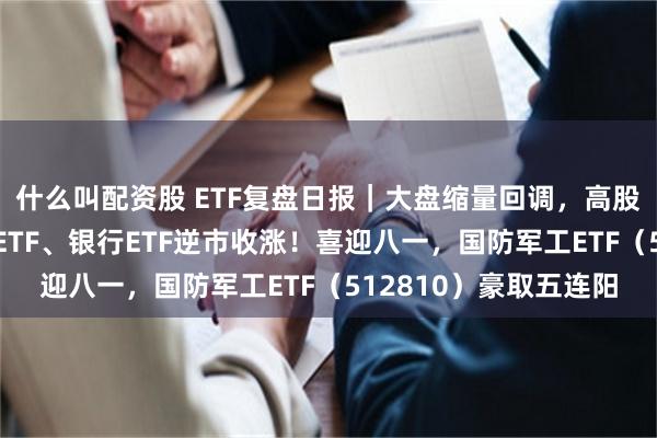 什么叫配资股 ETF复盘日报｜大盘缩量回调，高股息叒出手，标普红利ETF、银行ETF逆市收涨！喜迎八一，国防军工ETF（512810）豪取五连阳