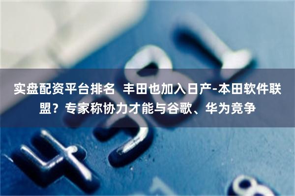 实盘配资平台排名  丰田也加入日产-本田软件联盟？专家称协力才能与谷歌、华为竞争