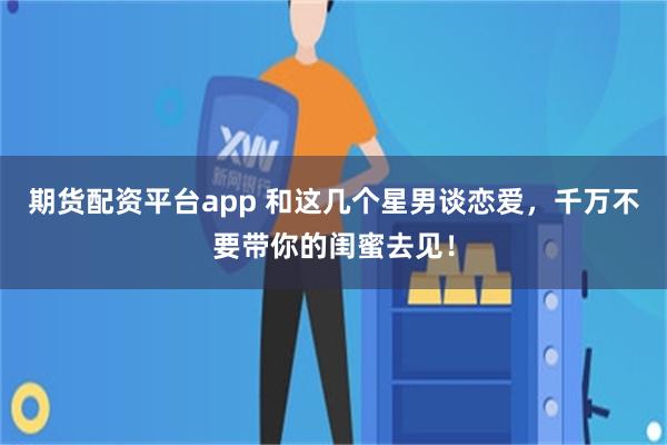 期货配资平台app 和这几个星男谈恋爱，千万不要带你的闺蜜去见！