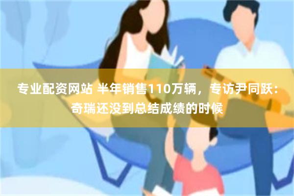 专业配资网站 半年销售110万辆，专访尹同跃：奇瑞还没到总结成绩的时候