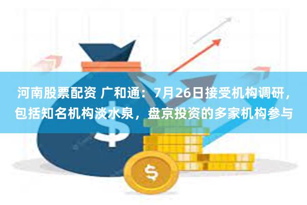 河南股票配资 广和通：7月26日接受机构调研，包括知名机构淡水泉，盘京投资的多家机构参与