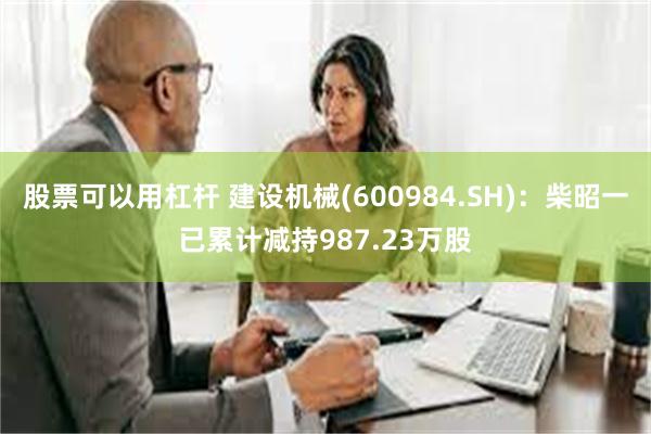 股票可以用杠杆 建设机械(600984.SH)：柴昭一已累计减持987.23万股