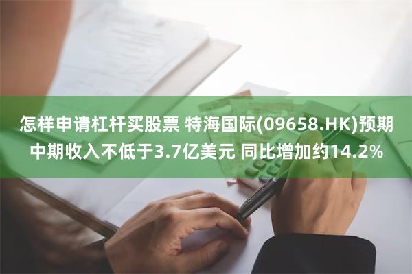 怎样申请杠杆买股票 特海国际(09658.HK)预期中期收入不低于3.7亿美元 同比增加约14.2%