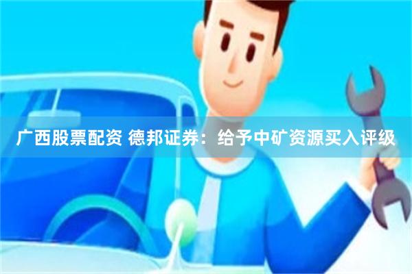 广西股票配资 德邦证券：给予中矿资源买入评级