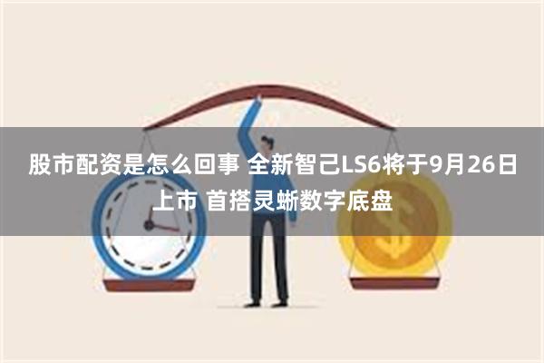 股市配资是怎么回事 全新智己LS6将于9月26日上市 首