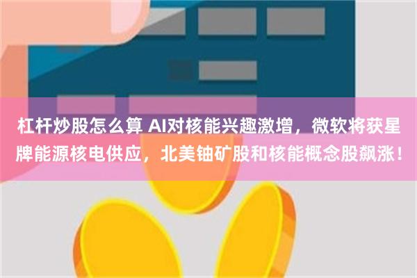 杠杆炒股怎么算 AI对核能兴趣激增，微软将获星牌能源核电供应