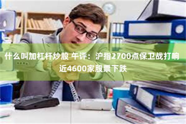 什么叫加杠杆炒股 午评：沪指2700点保卫战打响 近4600家股票下跌