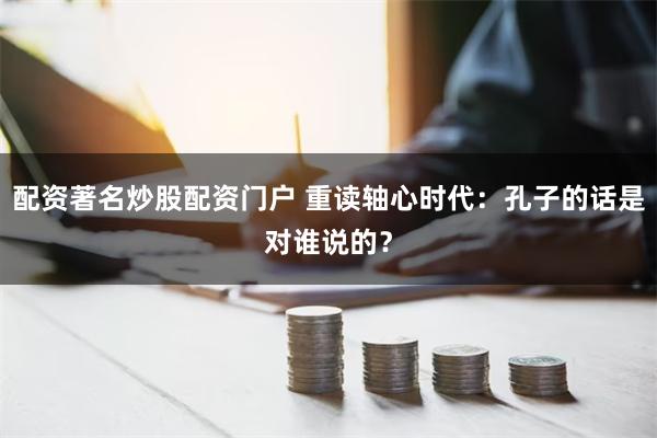 配资著名炒股配资门户 重读轴心时代：孔子的话是对谁说的？