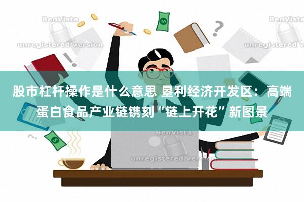 股市杠杆操作是什么意思 垦利经济开发区：高端蛋白食品产业链镌刻“链上开花”新图景