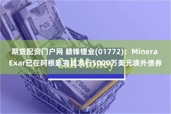 期货配资门户网 赣锋锂业(01772)：Minera Exar已在阿根廷完成发行5000万美元境外债券