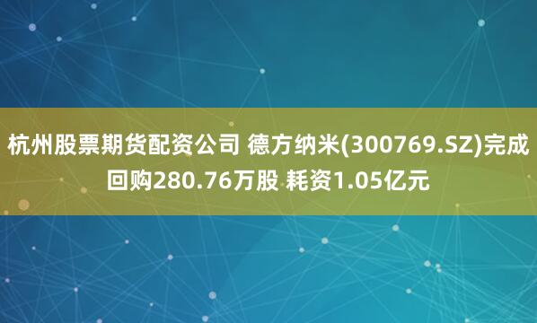 杭州股票期货配资公司 德方纳米(300769.SZ)完成回购280.76万股 耗资1.05亿元