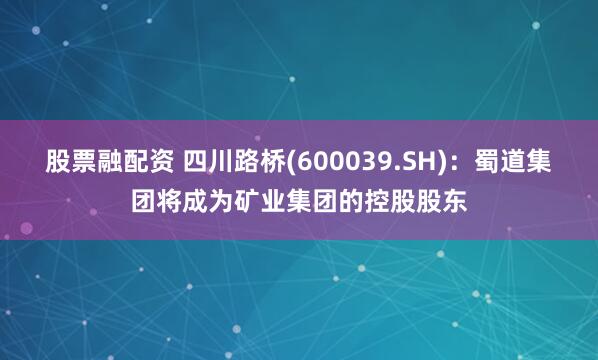 股票融配资 四川路桥(600039.SH)：蜀道集团将成为矿业集团的控股股东