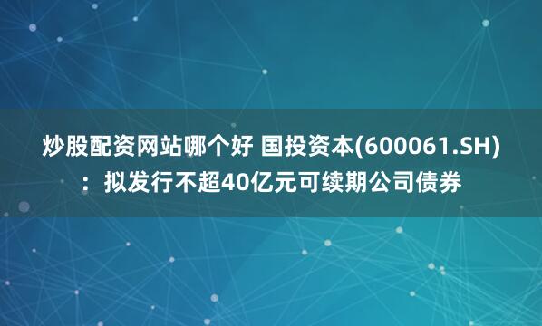 炒股配资网站哪个好 国投资本(600061.SH)：拟发行不超40亿元可续期公司债券