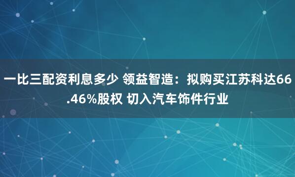 一比三配资利息多少 领益智造：拟购买江苏科达66.46%股权 切入汽车饰件行业