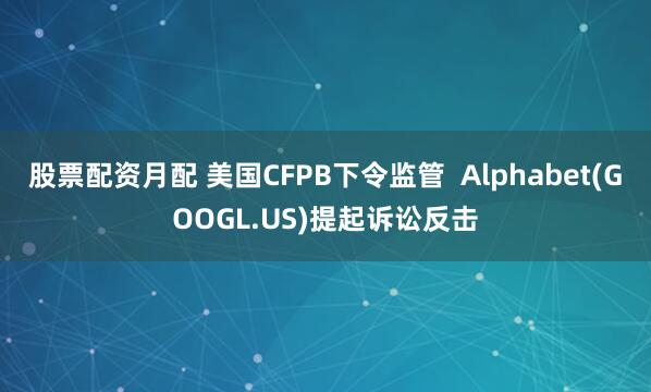 股票配资月配 美国CFPB下令监管  Alphabet(GOOGL.US)提起诉讼反击