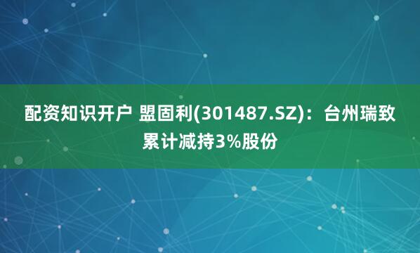 配资知识开户 盟固利(301487.SZ)：台州瑞致累计减持3%股份