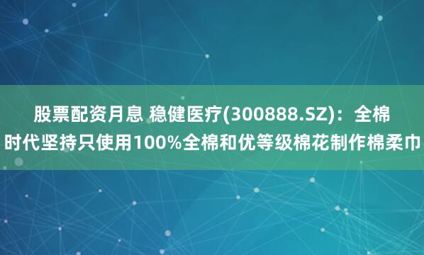 股票配资月息 稳健医疗(300888.SZ)：全棉时代坚持只使用100%全棉和优等级棉花制作棉柔巾