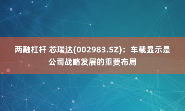 两融杠杆 芯瑞达(002983.SZ)：车载显示是公司战略发展的重要布局