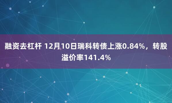 融资去杠杆 12月10日瑞科转债上涨0.84%，转股溢价率141.4%