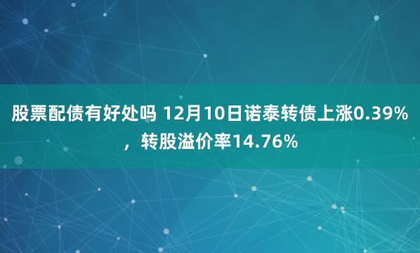 股票配债有好处吗 12月10日诺泰转债上涨0.39%，转股溢价率14.76%