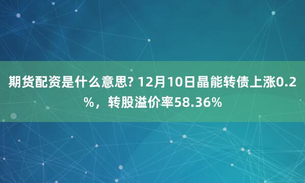 期货配资是什么意思? 12月10日晶能转债上涨0.2%，转股溢价率58.36%