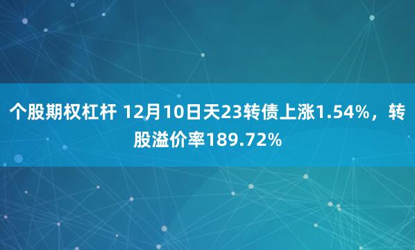 个股期权杠杆 12月10日天23转债上涨1.54%，转股溢价率189.72%