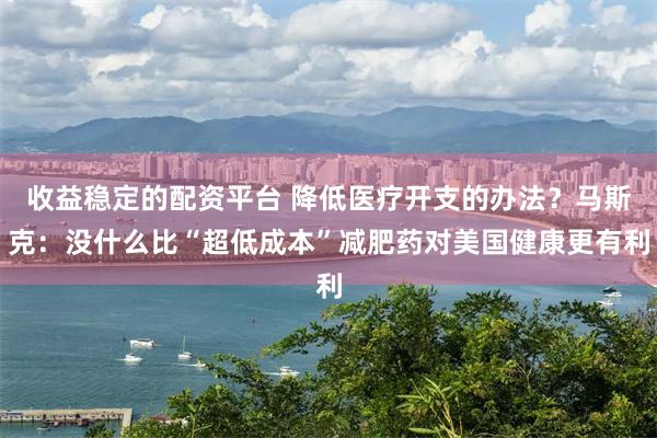 收益稳定的配资平台 降低医疗开支的办法？马斯克：没什么比“超低成本”减肥药对美国健康更有利