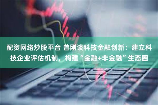 配资网络炒股平台 曾刚谈科技金融创新：建立科技企业评估机制，构建“金融+非金融”生态圈