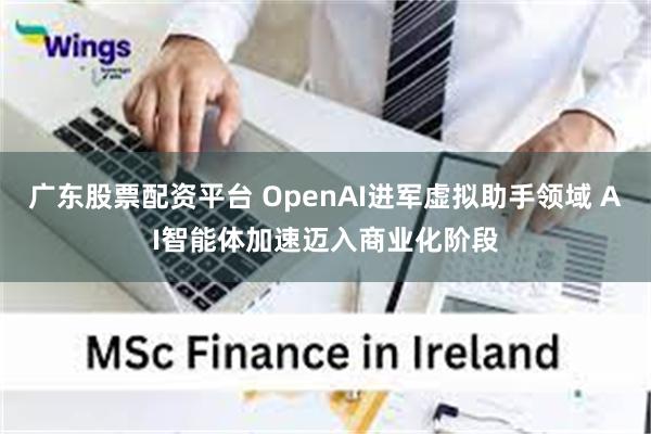 广东股票配资平台 OpenAI进军虚拟助手领域 AI智能体加速迈入商业化阶段