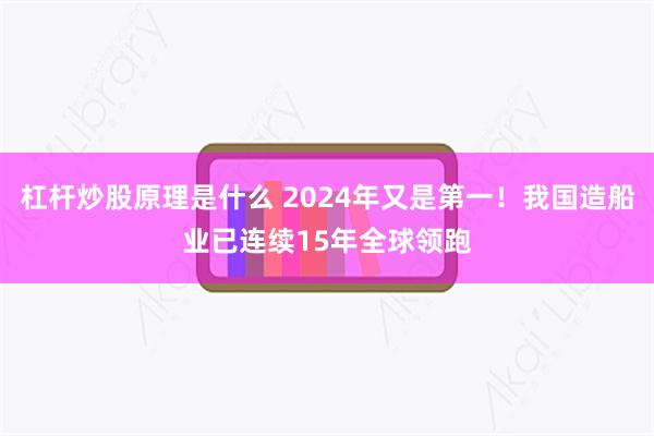 杠杆炒股原理是什么 2024年又是第一！我国造船业已连续15年全球领跑