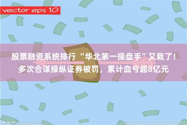 股票融资系统排行 “华北第一操盘手”又栽了！多次合谋操纵证券被罚，累计血亏超8亿元