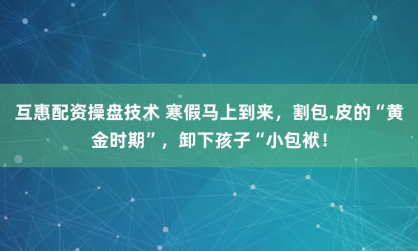 互惠配资操盘技术 寒假马上到来，割包.皮的“黄金时期”，卸下孩子“小包袱！