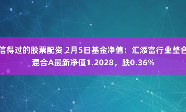 信得过的股票配资 2月5日基金净值：汇添富行业整合混合A最新净值1.2028，跌0.36%