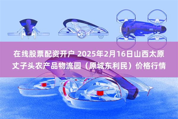 在线股票配资开户 2025年2月16日山西太原丈子头农产品物流园（原城东利民）价格行情