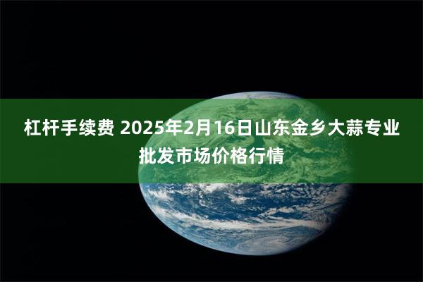 杠杆手续费 2025年2月16日山东金乡大蒜专业批发市场价格行情