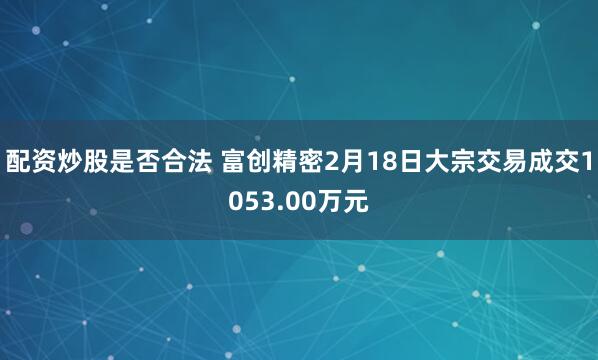 配资炒股是否合法 富创精密2月18日大宗交易成交1053.00万元