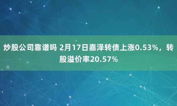 炒股公司靠谱吗 2月17日嘉泽转债上涨0.53%，转股溢价率20.57%