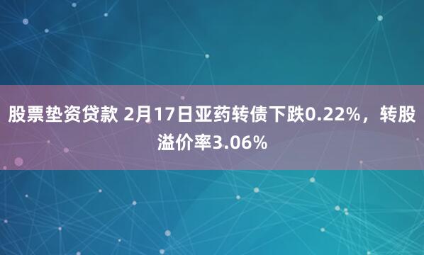 股票垫资贷款 2月17日亚药转债下跌0.22%，转股溢价率3.06%