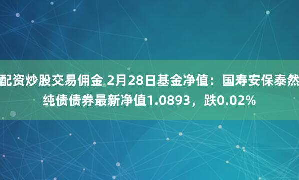 配资炒股交易佣金 2月28日基金净值：国寿安保泰然纯债债券最新净值1.0893，跌0.02%