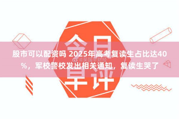 股市可以配资吗 2025年高考复读生占比达40%，军校警校发出相关通知，复读生哭了