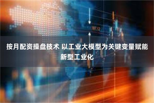 按月配资操盘技术 以工业大模型为关键变量赋能新型工业化