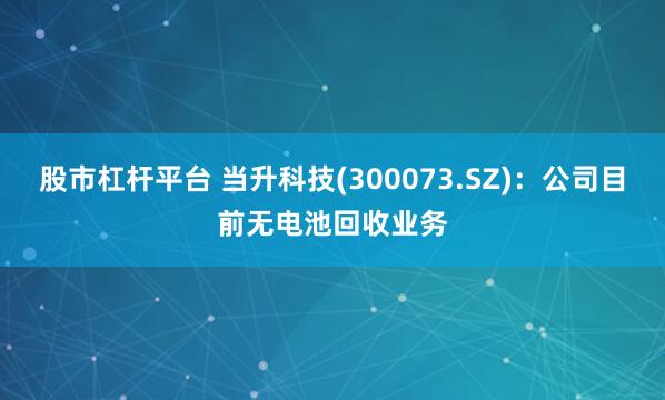 股市杠杆平台 当升科技(300073.SZ)：公司目前无电池回收业务