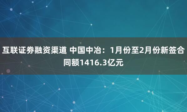 互联证劵融资渠道 中国中冶：1月份至2月份新签合同额1416.3亿元